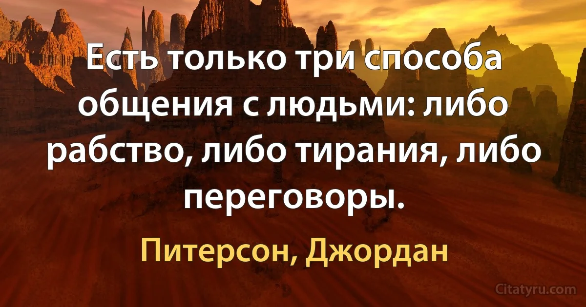 Есть только три способа общения с людьми: либо рабство, либо тирания, либо переговоры. (Питерсон, Джордан)