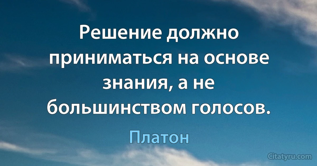 Решение должно приниматься на основе знания, а не большинством голосов. (Платон)