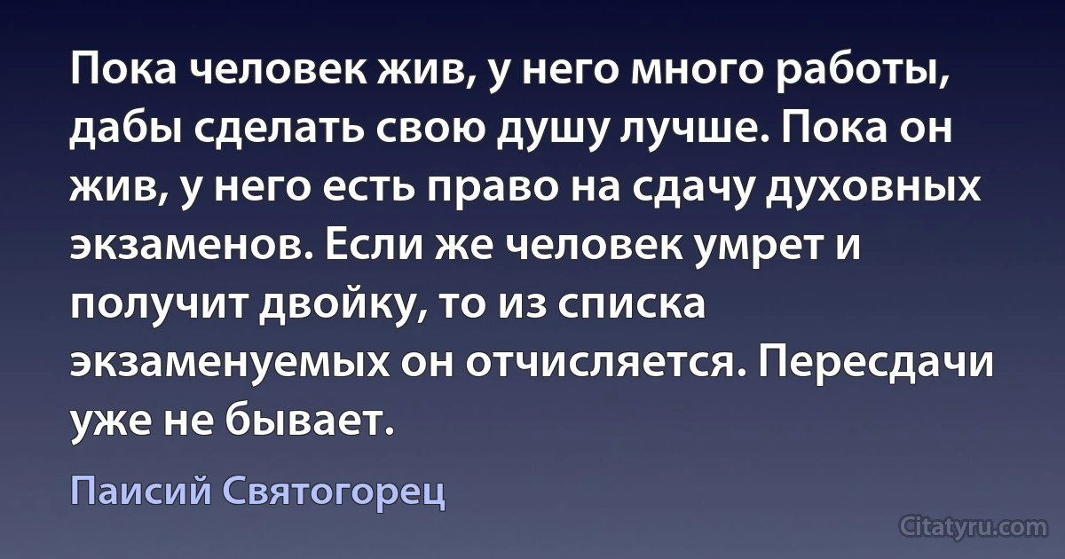 Пока человек жив, у него много работы, дабы сделать свою душу лучше. Пока он жив, у него есть право на сдачу духовных экзаменов. Если же человек умрет и получит двойку, то из списка экзаменуемых он отчисляется. Пересдачи уже не бывает. (Паисий Святогорец)