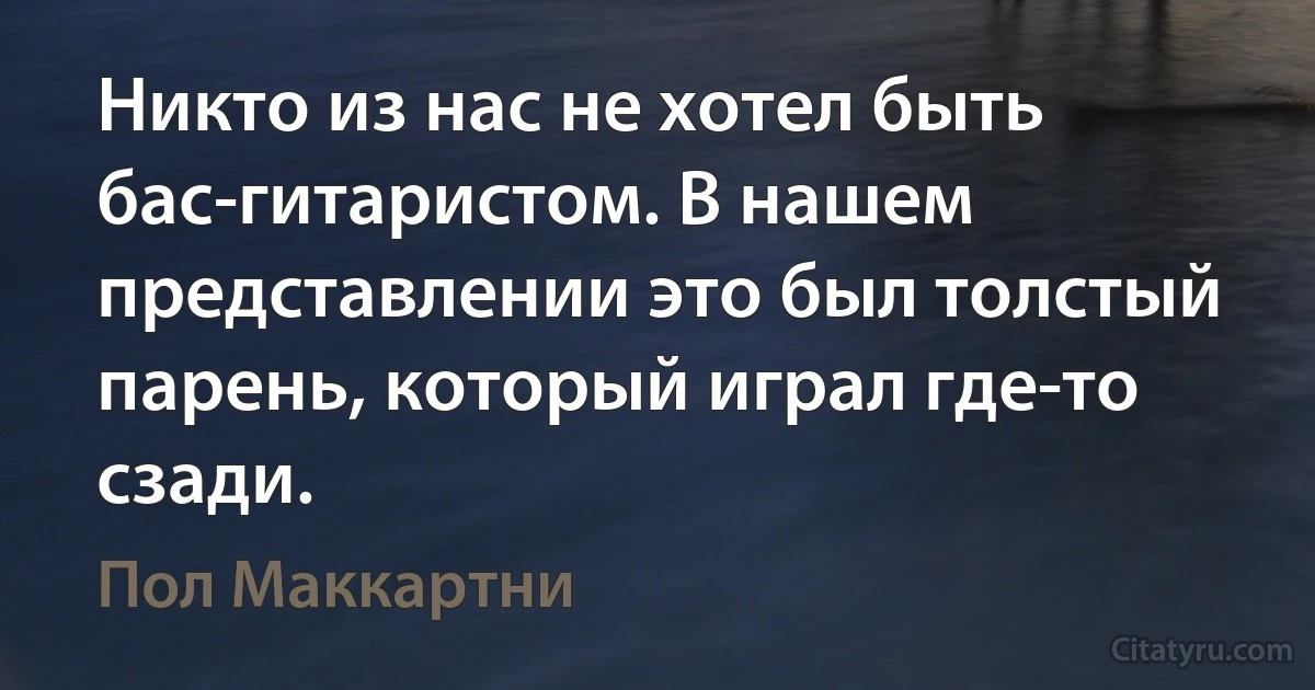 Никто из нас не хотел быть бас-гитаристом. В нашем представлении это был толстый парень, который играл где-то сзади. (Пол Маккартни)