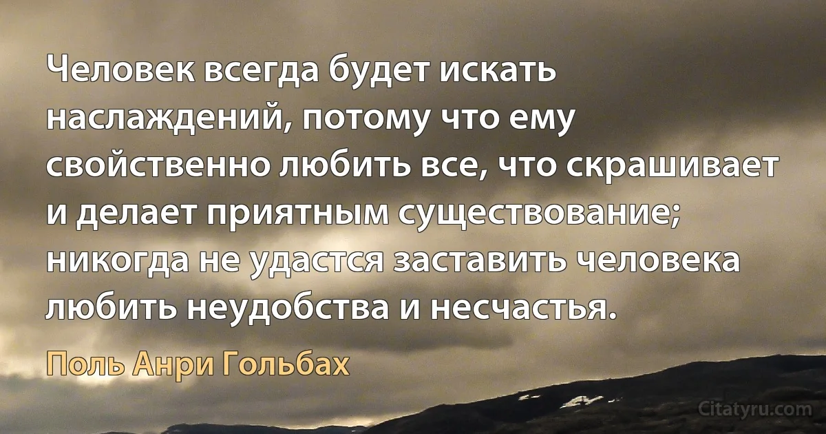 Человек всегда будет искать наслаждений, потому что ему свойственно любить все, что скрашивает и делает приятным существование; никогда не удастся заставить человека любить неудобства и несчастья. (Поль Анри Гольбах)