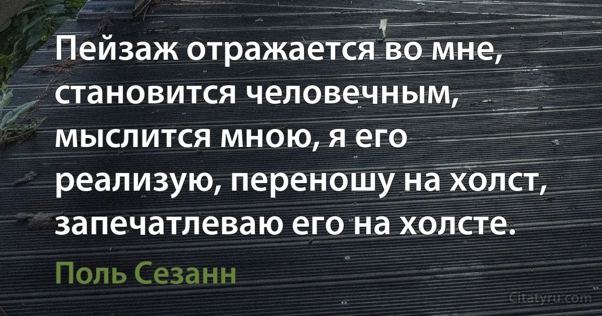 Пейзаж отражается во мне, становится человечным, мыслится мною, я его реализую, переношу на холст, запечатлеваю его на холсте. (Поль Сезанн)