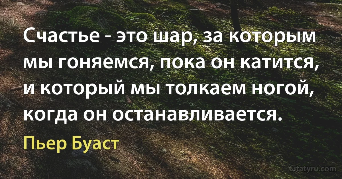 Счастье - это шар, за которым мы гоняемся, пока он катится, и который мы толкаем ногой, когда он останавливается. (Пьер Буаст)