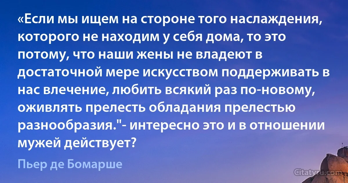 «Если мы ищем на стороне того наслаждения, которого не находим у себя дома, то это потому, что наши жены не владеют в достаточной мере искусством поддерживать в нас влечение, любить всякий раз по-новому, оживлять прелесть обладания прелестью разнообразия."- интересно это и в отношении мужей действует? (Пьер де Бомарше)