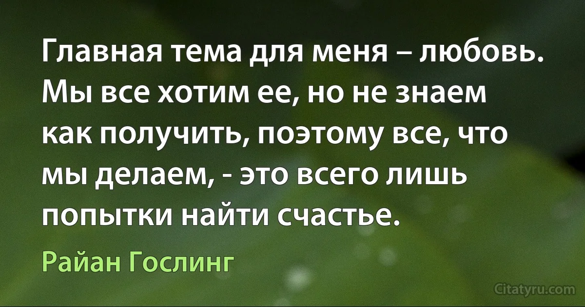 Главная тема для меня – любовь. Мы все хотим ее, но не знаем как получить, поэтому все, что мы делаем, - это всего лишь попытки найти счастье. (Райан Гослинг)