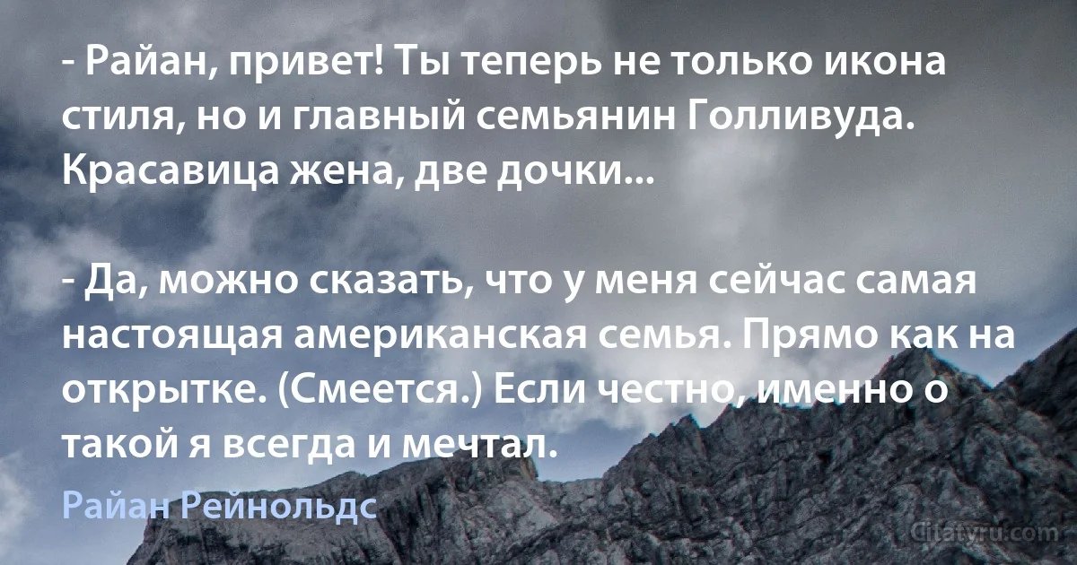 - Райан, привет! Ты теперь не только икона стиля, но и главный семьянин Голливуда. Красавица жена, две дочки...

- Да, можно сказать, что у меня сейчас самая настоящая американская семья. Прямо как на открытке. (Смеется.) Если честно, именно о такой я всегда и мечтал. (Райан Рейнольдс)