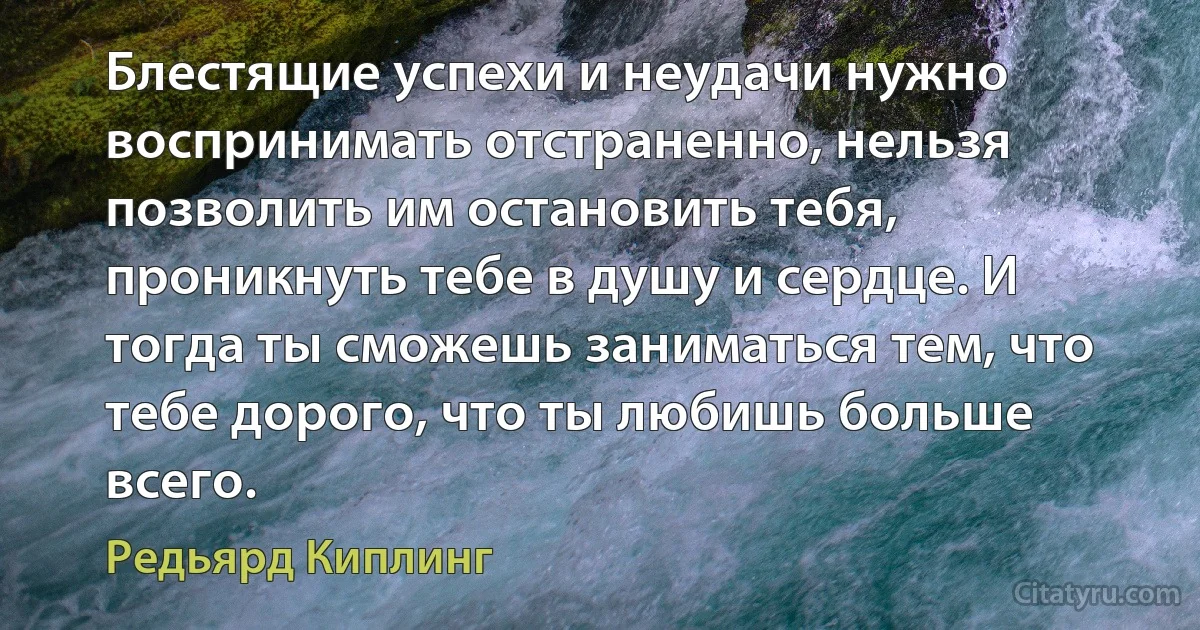 Блестящие успехи и неудачи нужно воспринимать отстраненно, нельзя позволить им остановить тебя, проникнуть тебе в душу и сердце. И тогда ты сможешь заниматься тем, что тебе дорого, что ты любишь больше всего. (Редьярд Киплинг)