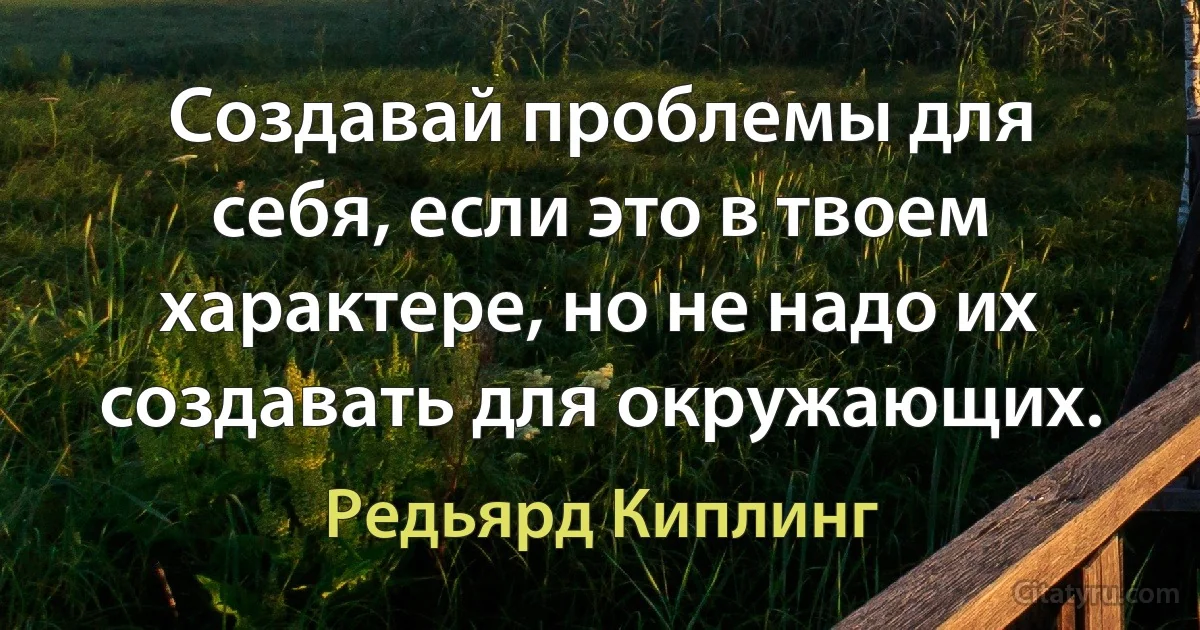 Создавай проблемы для себя, если это в твоем характере, но не надо их создавать для окружающих. (Редьярд Киплинг)