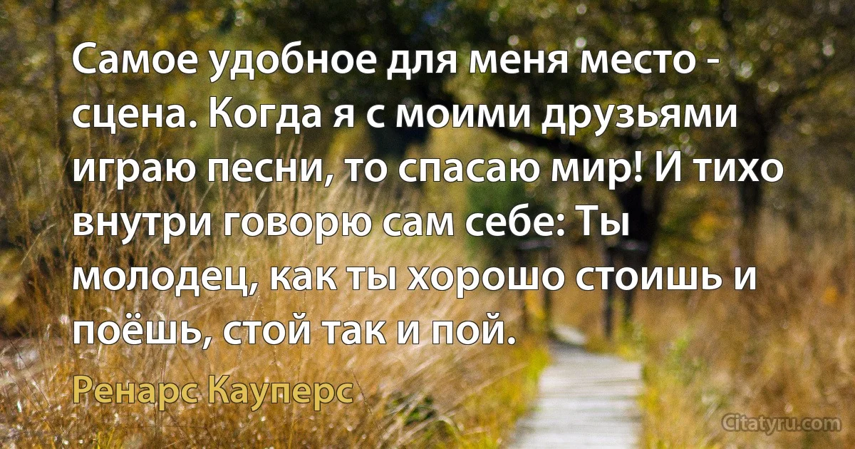 Самое удобное для меня место - сцена. Когда я с моими друзьями играю песни, то спасаю мир! И тихо внутри говорю сам себе: Ты молодец, как ты хорошо стоишь и поёшь, стой так и пой. (Ренарс Кауперс)