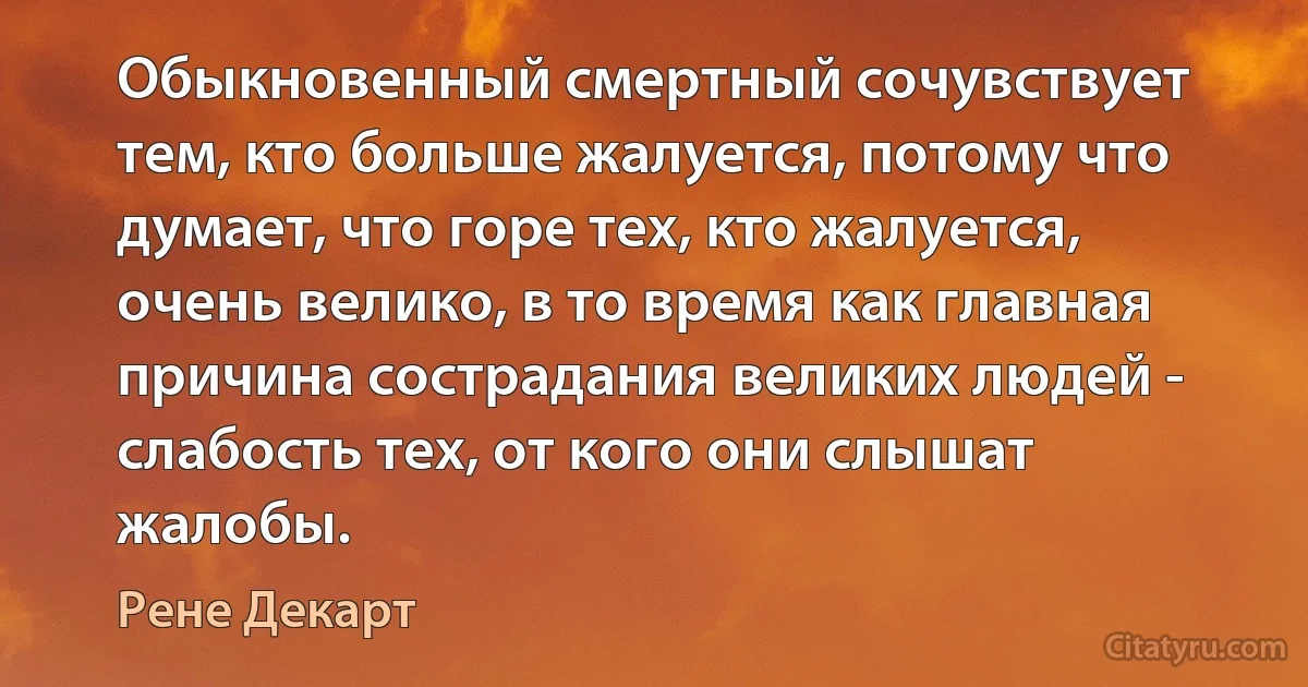 Обыкновенный смертный сочувствует тем, кто больше жалуется, потому что думает, что горе тех, кто жалуется, очень велико, в то время как главная причина сострадания великих людей - слабость тех, от кого они слышат жалобы. (Рене Декарт)