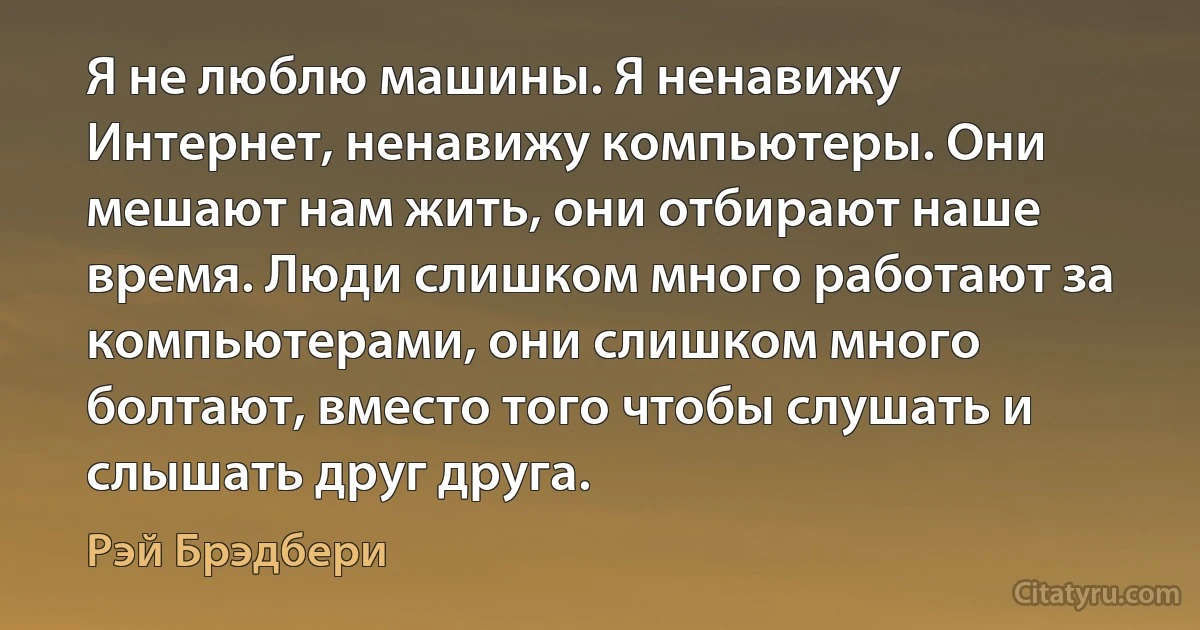 Я не люблю машины. Я ненавижу Интернет, ненавижу компьютеры. Они мешают нам жить, они отбирают наше время. Люди слишком много работают за компьютерами, они слишком много болтают, вместо того чтобы слушать и слышать друг друга. (Рэй Брэдбери)