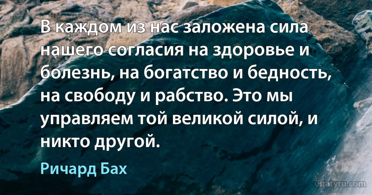 В каждом из нас заложена сила нашего согласия на здоровье и болезнь, на богатство и бедность, на свободу и рабство. Это мы управляем той великой силой, и никто другой. (Ричард Бах)