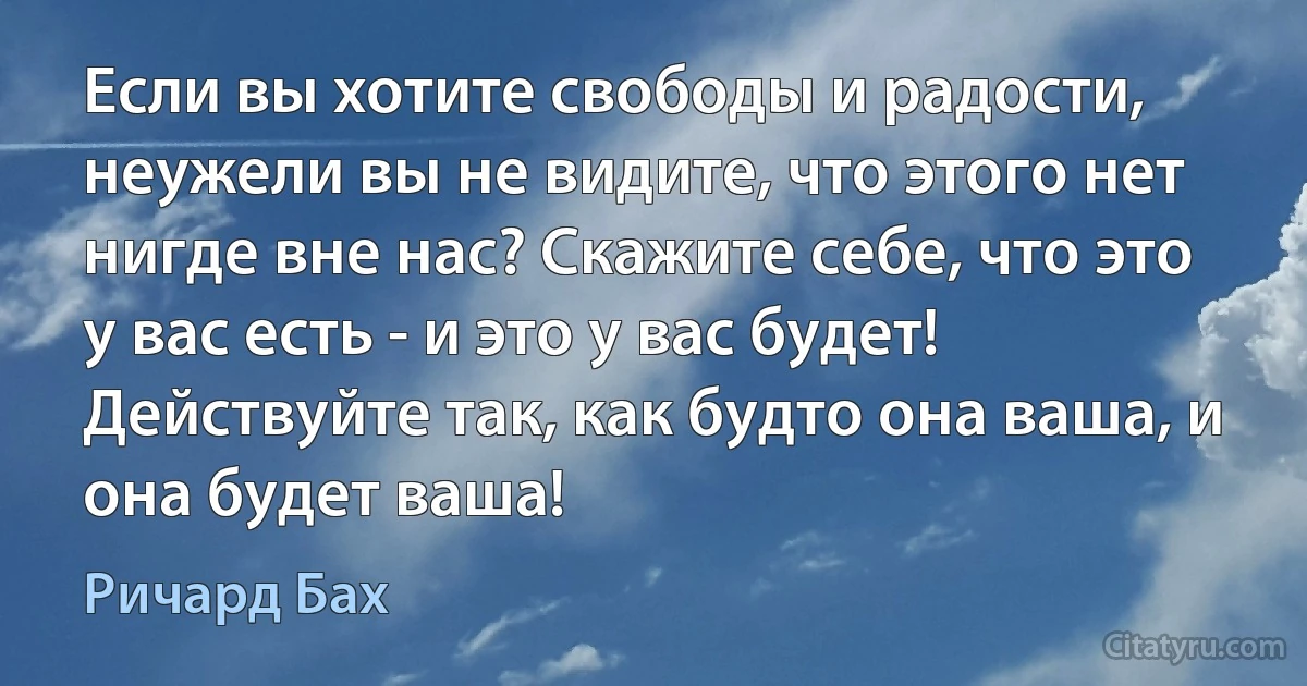 Если вы хотите свободы и радости, неужели вы не видите, что этого нет нигде вне нас? Скажите себе, что это у вас есть - и это у вас будет! Действуйте так, как будто она ваша, и она будет ваша! (Ричард Бах)