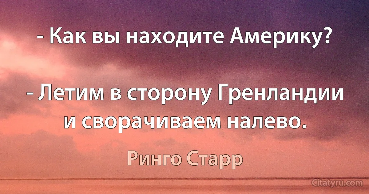 - Как вы находите Америку?

- Летим в сторону Гренландии и сворачиваем налево. (Ринго Старр)