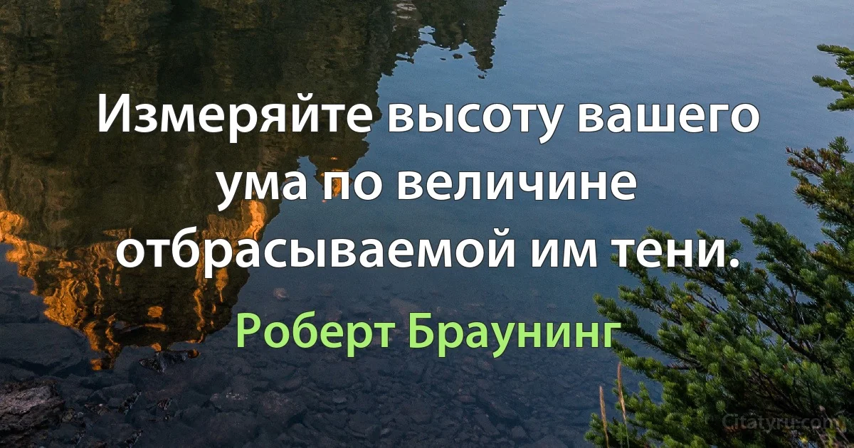 Измеряйте высоту вашего ума по величине отбрасываемой им тени. (Роберт Браунинг)