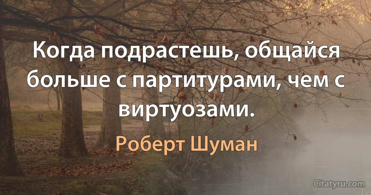 Когда подрастешь, общайся больше с партитурами, чем с виртуозами. (Роберт Шуман)