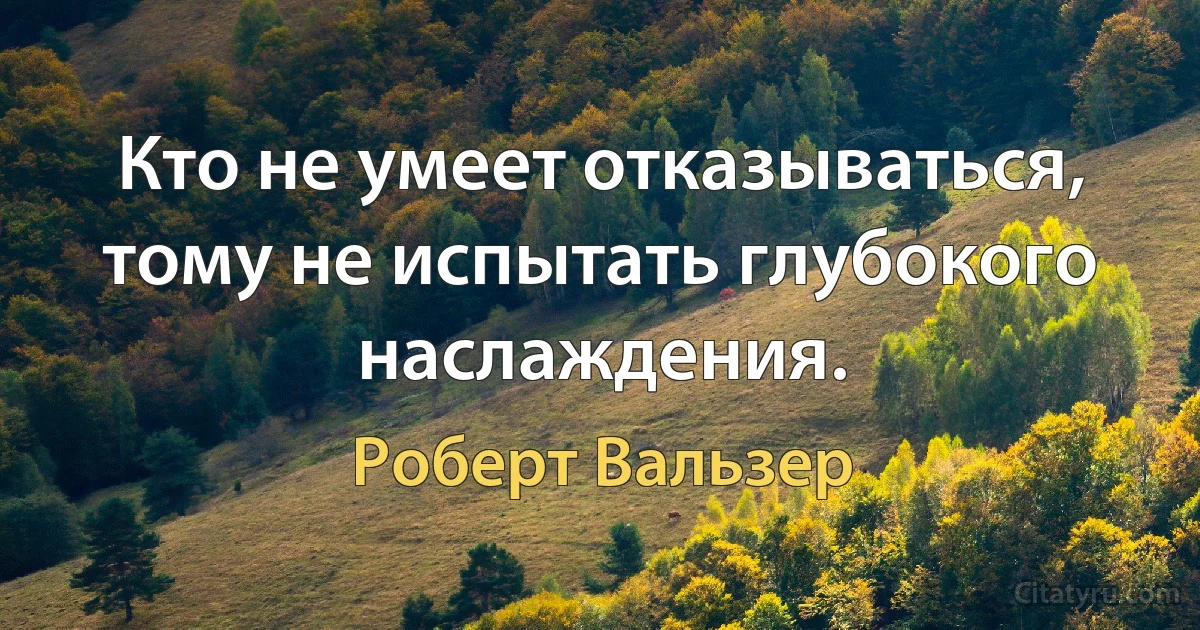 Кто не умеет отказываться, тому не испытать глубокого наслаждения. (Роберт Вальзер)