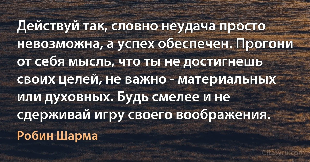 Действуй так, словно неудача просто невозможна, а успех обеспечен. Прогони от себя мысль, что ты не достигнешь своих целей, не важно - материальных или духовных. Будь смелее и не сдерживай игру своего воображения. (Робин Шарма)