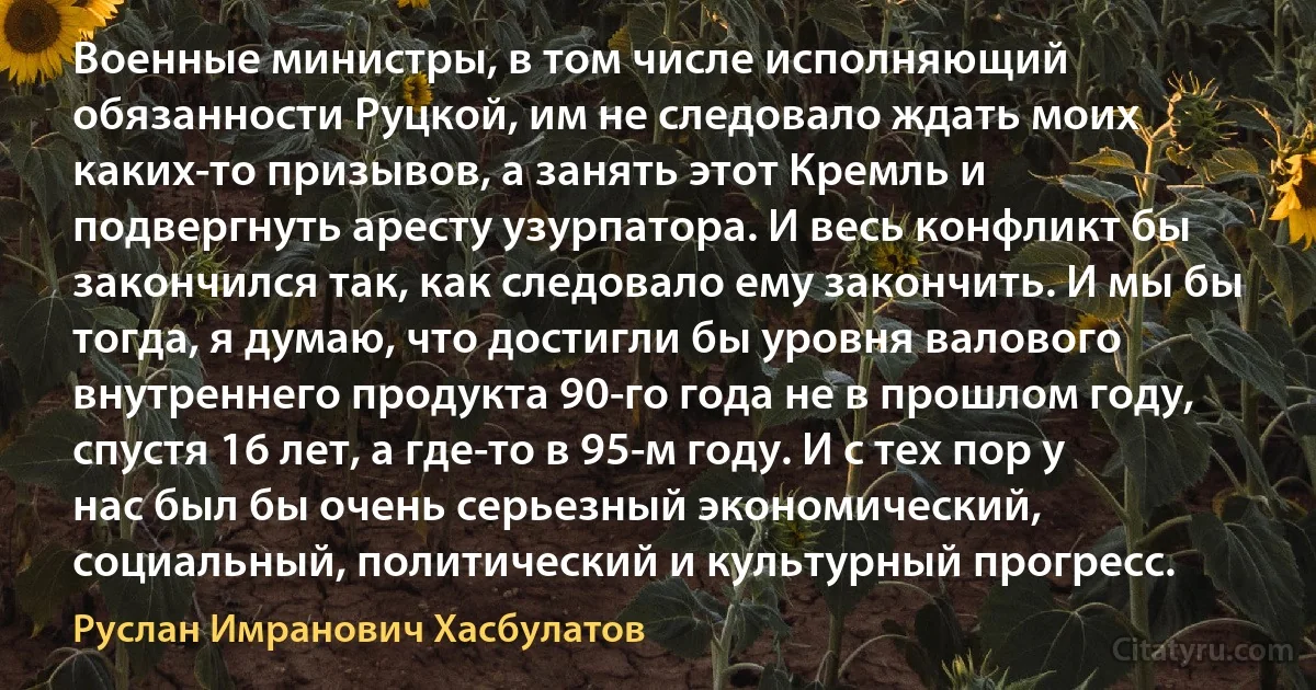 Военные министры, в том числе исполняющий обязанности Руцкой, им не следовало ждать моих каких-то призывов, а занять этот Кремль и подвергнуть аресту узурпатора. И весь конфликт бы закончился так, как следовало ему закончить. И мы бы тогда, я думаю, что достигли бы уровня валового внутреннего продукта 90-го года не в прошлом году, спустя 16 лет, а где-то в 95-м году. И с тех пор у нас был бы очень серьезный экономический, социальный, политический и культурный прогресс. (Руслан Имранович Хасбулатов)