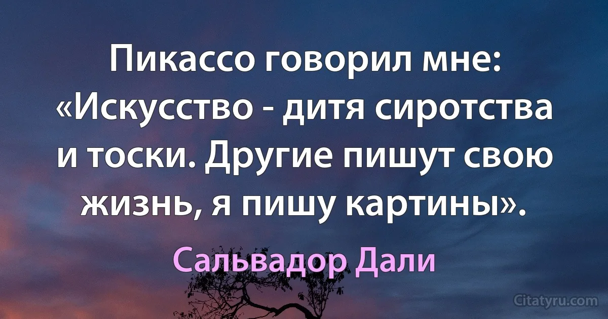 Пикассо говорил мне: «Искусство - дитя сиротства и тоски. Другие пишут свою жизнь, я пишу картины». (Сальвадор Дали)