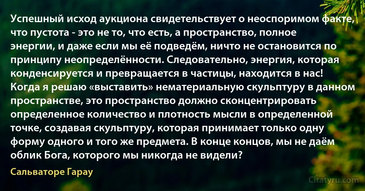 Успешный исход аукциона свидетельствует о неоспоримом факте, что пустота - это не то, что есть, а пространство, полное энергии, и даже если мы её подведём, ничто не остановится по принципу неопределённости. Следовательно, энергия, которая конденсируется и превращается в частицы, находится в нас! Когда я решаю «выставить» нематериальную скульптуру в данном пространстве, это пространство должно сконцентрировать определенное количество и плотность мысли в определенной точке, создавая скульптуру, которая принимает только одну форму одного и того же предмета. В конце концов, мы не даём облик Бога, которого мы никогда не видели? (Сальваторе Гарау)