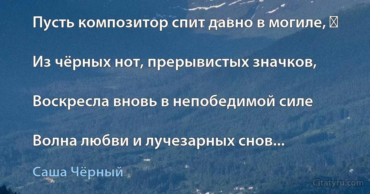 Пусть композитор спит давно в могиле, ―

Из чёрных нот, прерывистых значков,

Воскресла вновь в непобедимой силе

Волна любви и лучезарных снов... (Саша Чёрный)