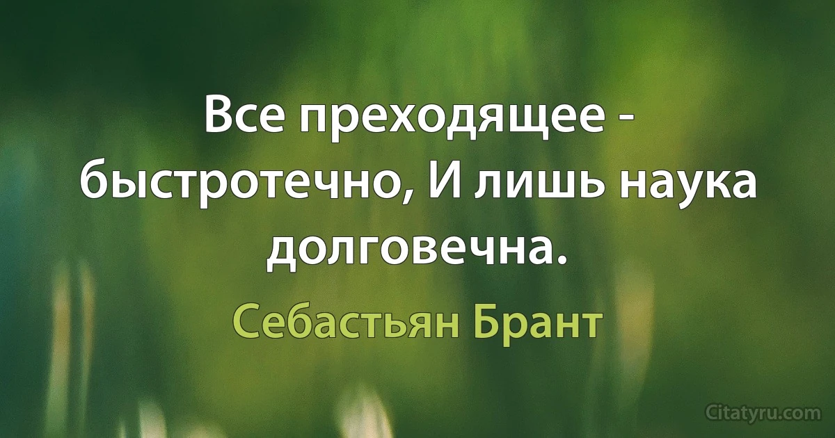 Все преходящее - быстротечно, И лишь наука долговечна. (Себастьян Брант)