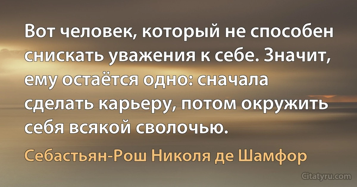 Вот человек, который не способен снискать уважения к себе. Значит, ему остаётся одно: сначала сделать карьеру, потом окружить себя всякой сволочью. (Себастьян-Рош Николя де Шамфор)