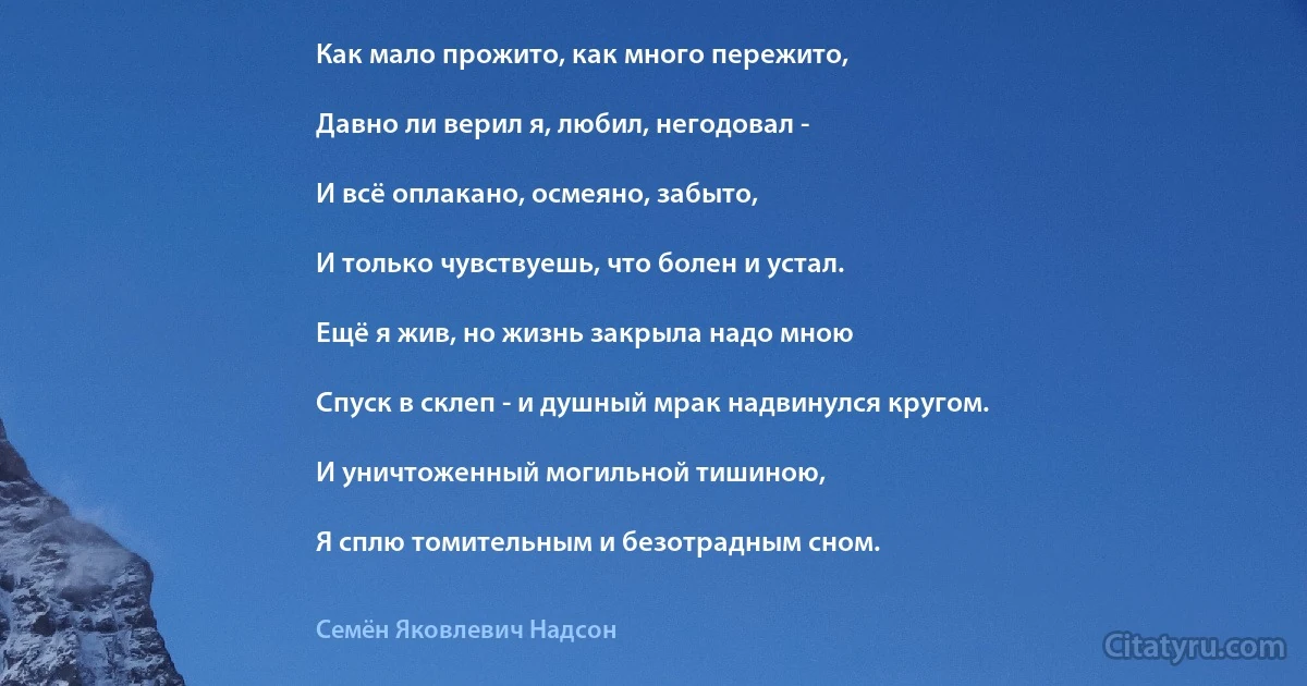 Как мало прожито, как много пережито,

Давно ли верил я, любил, негодовал -

И всё оплакано, осмеяно, забыто,

И только чувствуешь, что болен и устал.

Ещё я жив, но жизнь закрыла надо мною

Спуск в склеп - и душный мрак надвинулся кругом.

И уничтоженный могильной тишиною,

Я сплю томительным и безотрадным сном. (Семён Яковлевич Надсон)