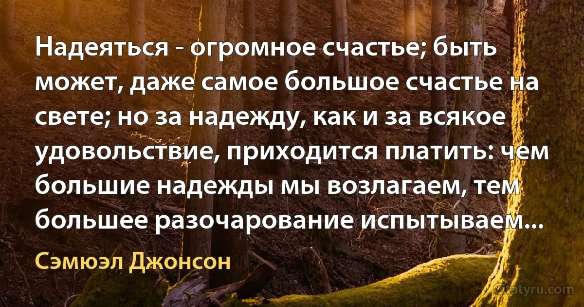 Надеяться - огромное счастье; быть может, даже самое большое счастье на свете; но за надежду, как и за всякое удовольствие, приходится платить: чем большие надежды мы возлагаем, тем большее разочарование испытываем... (Сэмюэл Джонсон)