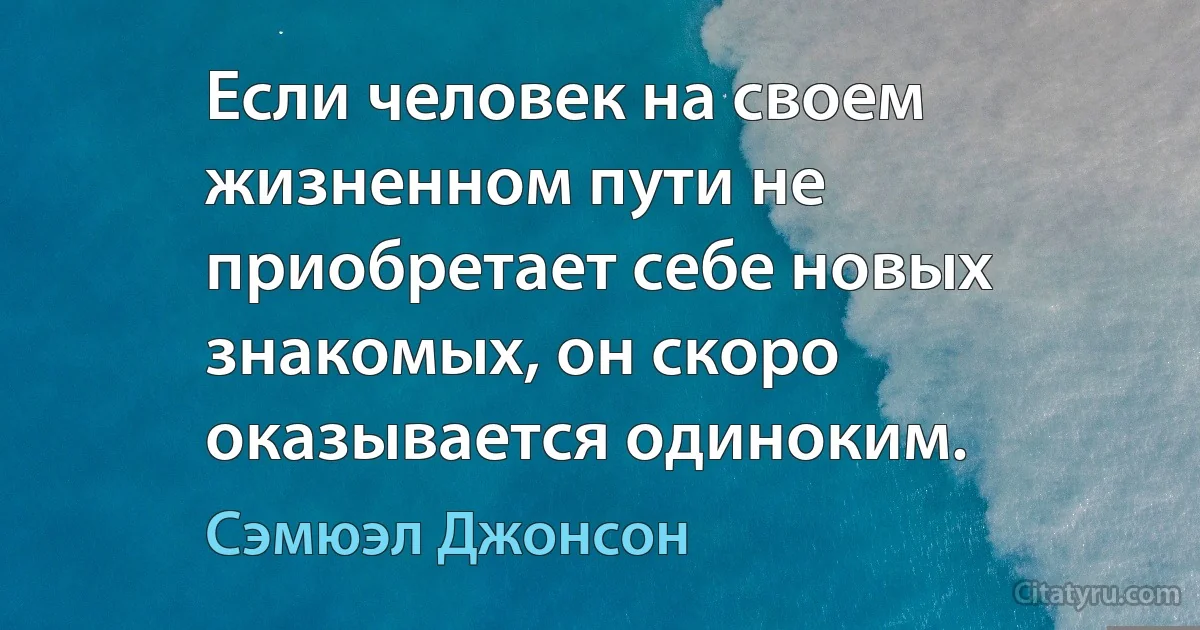 Если человек на своем жизненном пути не приобретает себе новых знакомых, он скоро оказывается одиноким. (Сэмюэл Джонсон)