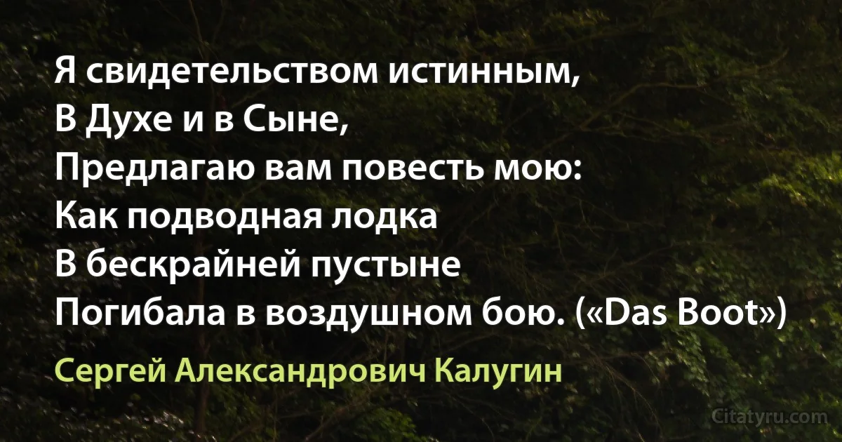 Я свидетельством истинным,
В Духе и в Сыне,
Предлагаю вам повесть мою:
Как подводная лодка
В бескрайней пустыне
Погибала в воздушном бою. («Das Boot») (Сергей Александрович Калугин)