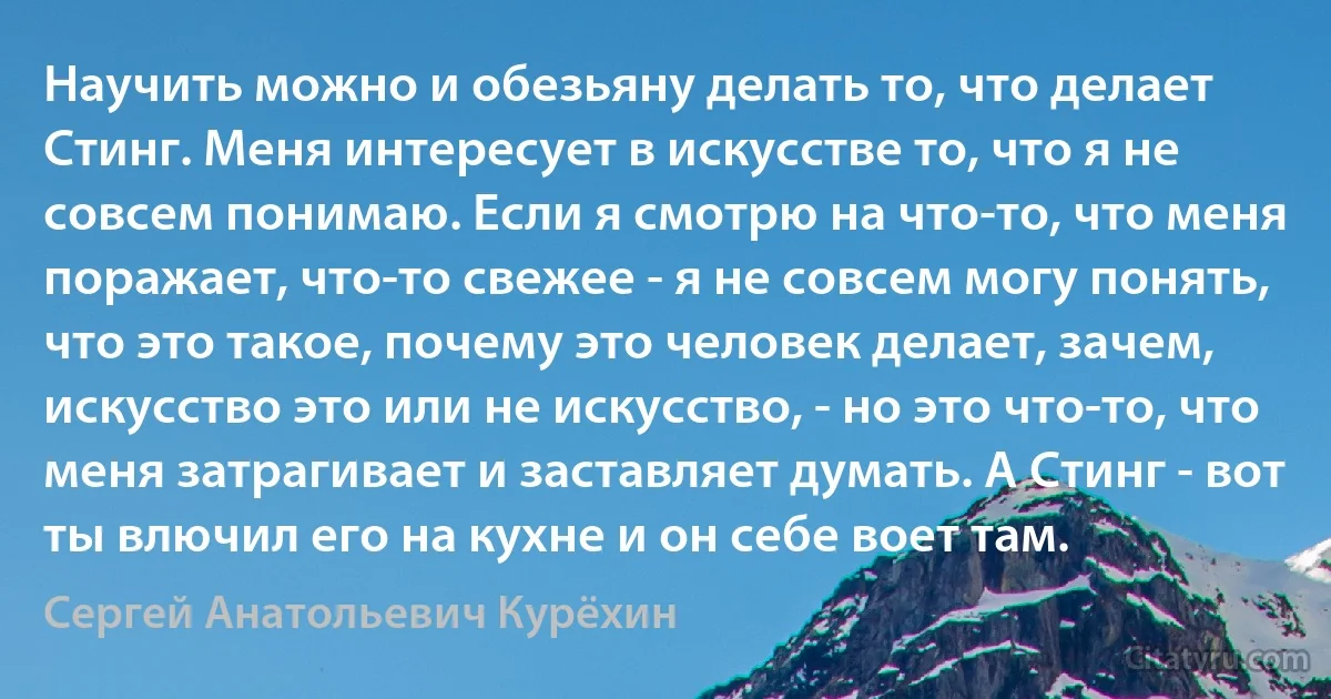 Научить можно и обезьяну делать то, что делает Стинг. Меня интересует в искусстве то, что я не совсем понимаю. Если я смотрю на что-то, что меня поражает, что-то свежее - я не совсем могу понять, что это такое, почему это человек делает, зачем, искусство это или не искусство, - но это что-то, что меня затрагивает и заставляет думать. А Стинг - вот ты влючил его на кухне и он себе воет там. (Сергей Анатольевич Курёхин)