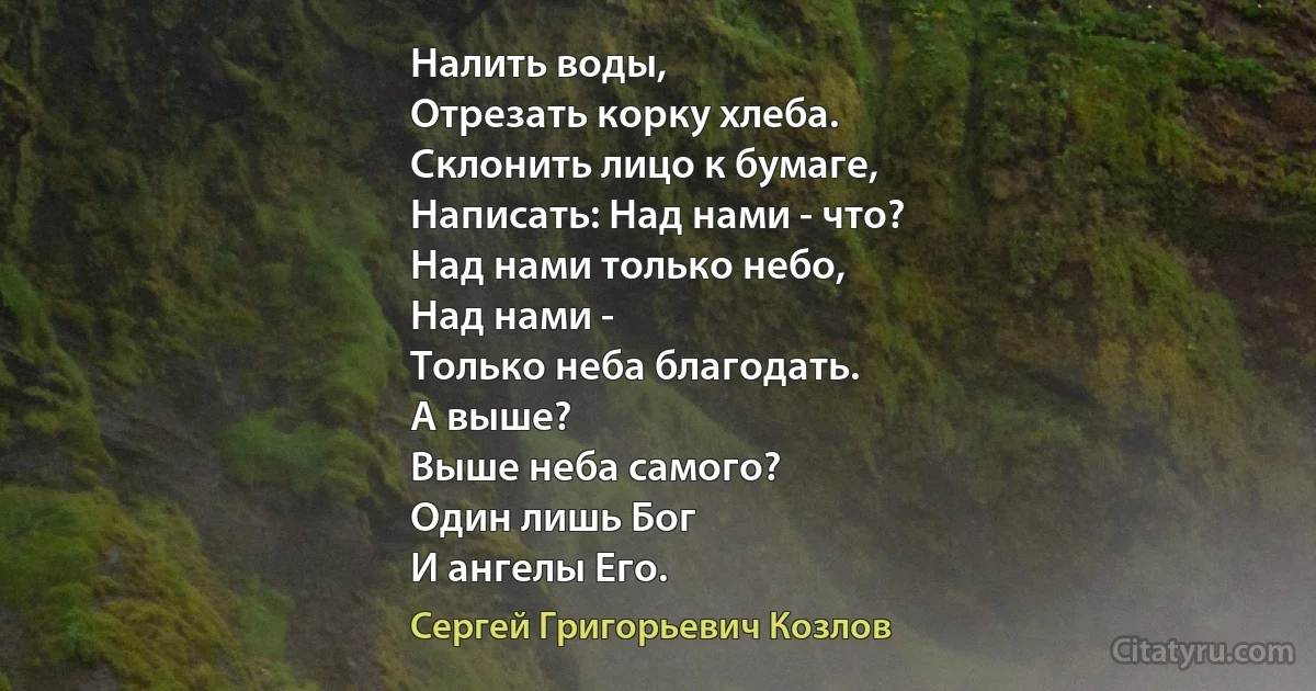 Налить воды,
Отрезать корку хлеба.
Склонить лицо к бумаге,
Написать: Над нами - что?
Над нами только небо,
Над нами - 
Только неба благодать.
А выше?
Выше неба самого?
Один лишь Бог
И ангелы Его. (Сергей Григорьевич Козлов)