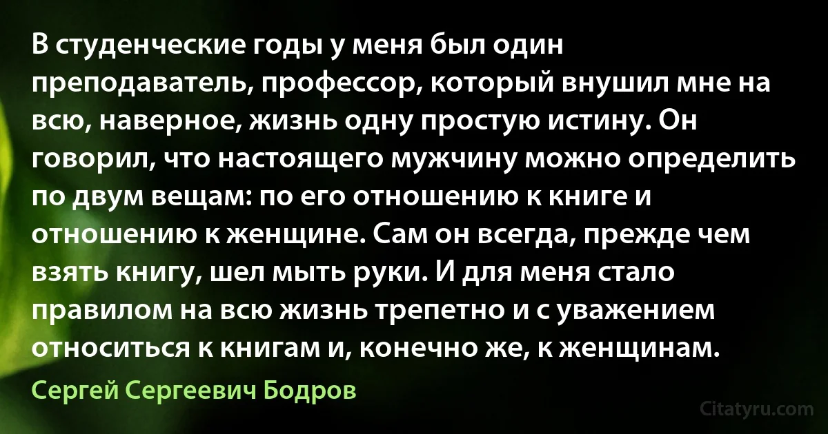 В студенческие годы у меня был один преподаватель, профессор, который внушил мне на всю, наверное, жизнь одну простую истину. Он говорил, что настоящего мужчину можно определить по двум вещам: по его отношению к книге и отношению к женщине. Сам он всегда, прежде чем взять книгу, шел мыть руки. И для меня стало правилом на всю жизнь трепетно и с уважением относиться к книгам и, конечно же, к женщинам. (Сергей Сергеевич Бодров)