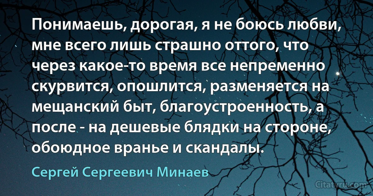 Понимаешь, дорогая, я не боюсь любви, мне всего лишь страшно оттого, что через какое-то время все непременно скурвится, опошлится, разменяется на мещанский быт, благоустроенность, а после - на дешевые блядки на стороне, обоюдное вранье и скандалы. (Сергей Сергеевич Минаев)