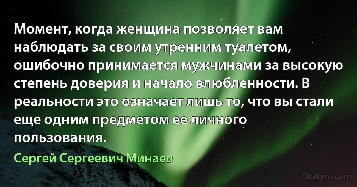 Момент, когда женщина позволяет вам
наблюдать за своим утренним туалетом,
ошибочно принимается мужчинами за высокую
степень доверия и начало влюбленности. В реальности это означает лишь то, что вы стали еще одним предметом ее личного
пользования. (Сергей Сергеевич Минаев)