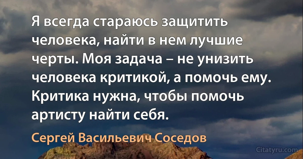 Я всегда стараюсь защитить человека, найти в нем лучшие черты. Моя задача – не унизить человека критикой, а помочь ему. Критика нужна, чтобы помочь артисту найти себя. (Сергей Васильевич Соседов)