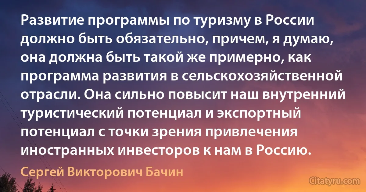 Развитие программы по туризму в России должно быть обязательно, причем, я думаю, она должна быть такой же примерно, как программа развития в сельскохозяйственной отрасли. Она сильно повысит наш внутренний туристический потенциал и экспортный потенциал с точки зрения привлечения иностранных инвесторов к нам в Россию. (Сергей Викторович Бачин)