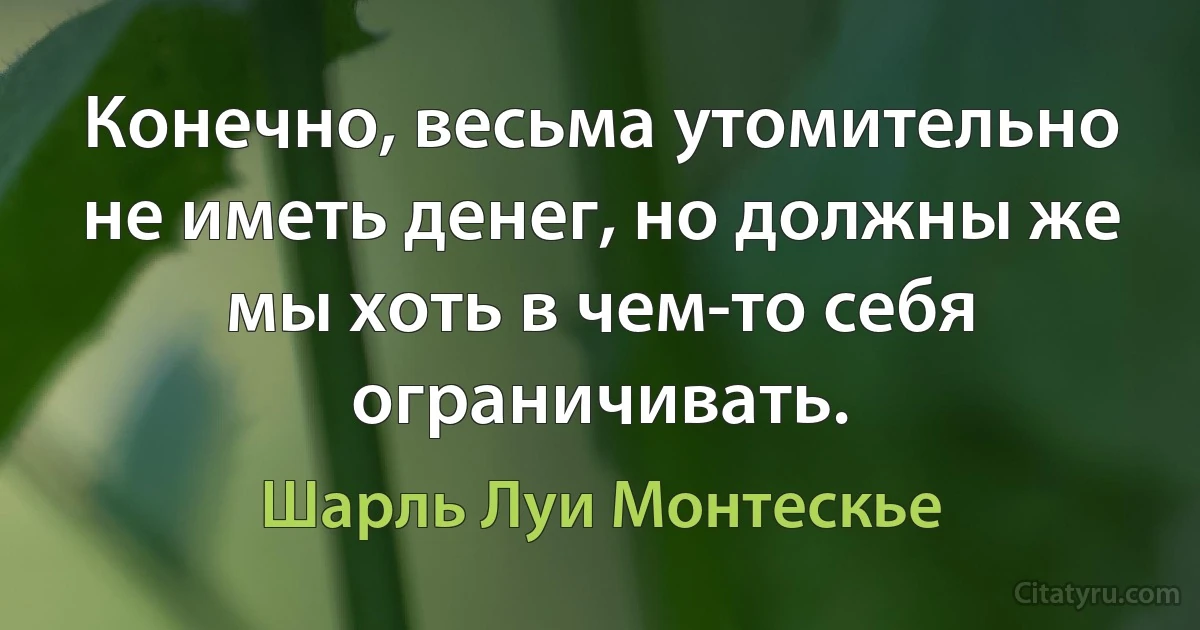 Конечно, весьма утомительно не иметь денег, но должны же мы хоть в чем-то себя ограничивать. (Шарль Луи Монтескье)