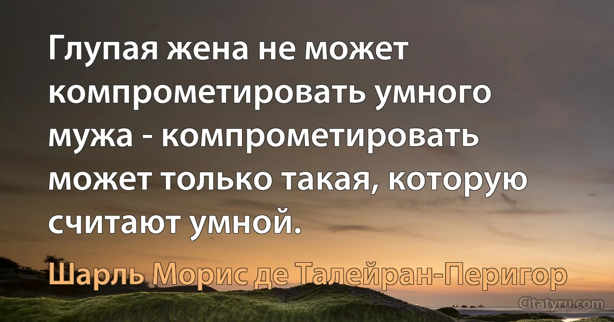 Глупая жена не может компрометировать умного мужа - компрометировать может только такая, которую считают умной. (Шарль Морис де Талейран-Перигор)