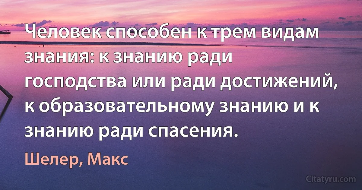 Человек способен к трем видам знания: к знанию ради господства или ради достижений, к образовательному знанию и к знанию ради спасения. (Шелер, Макс)