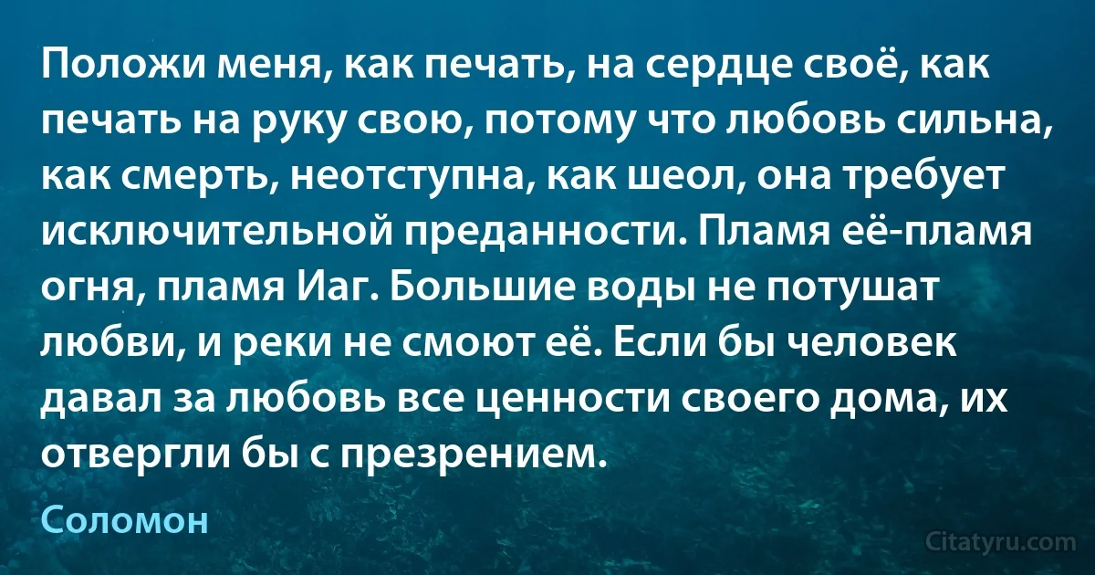 Положи меня, как печать, на сердце своё, как печать на руку свою, потому что любовь сильна, как смерть, неотступна, как шеол, она требует исключительной преданности. Пламя её-пламя огня, пламя Иаг. Большие воды не потушат любви, и реки не смоют её. Если бы человек давал за любовь все ценности своего дома, их отвергли бы с презрением. (Соломон)