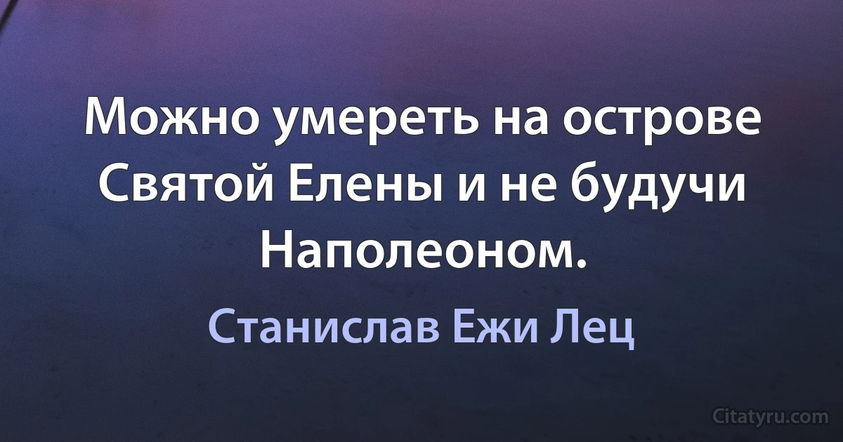 Можно умереть на острове Святой Елены и не будучи Наполеоном. (Станислав Ежи Лец)