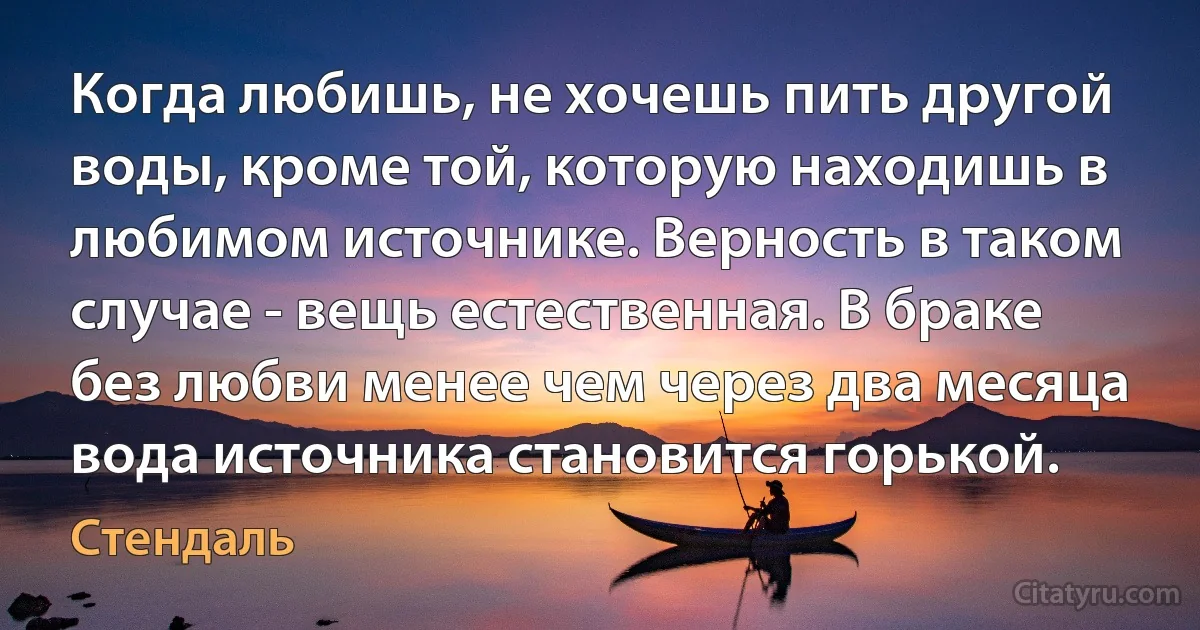 Когда любишь, не хочешь пить другой воды, кроме той, которую находишь в любимом источнике. Верность в таком случае - вещь естественная. В браке без любви менее чем через два месяца вода источника становится горькой. (Стендаль)