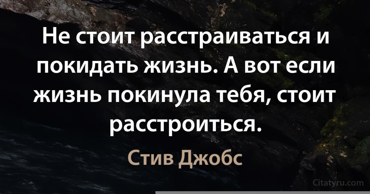 Не стоит расстраиваться и покидать жизнь. А вот если жизнь покинула тебя, стоит расстроиться. (Стив Джобс)