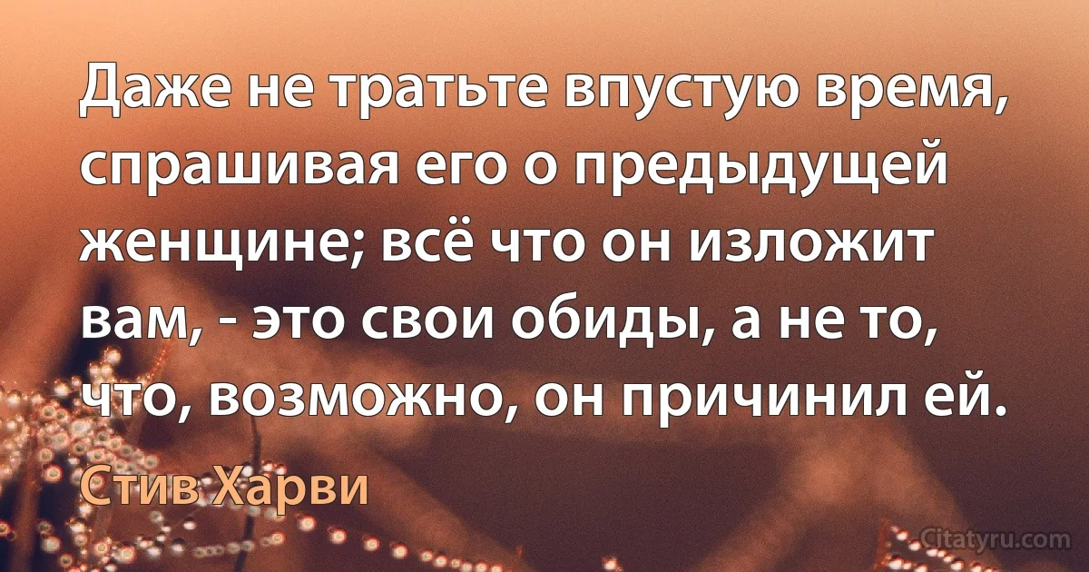 Даже не тратьте впустую время, спрашивая его о предыдущей женщине; всё что он изложит вам, - это свои обиды, а не то, что, возможно, он причинил ей. (Стив Харви)