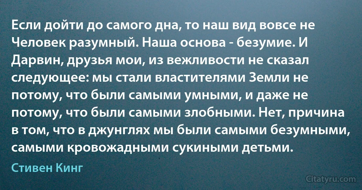 Если дойти до самого дна, то наш вид вовсе не Человек разумный. Наша основа - безумие. И Дарвин, друзья мои, из вежливости не сказал следующее: мы стали властителями Земли не потому, что были самыми умными, и даже не потому, что были самыми злобными. Нет, причина в том, что в джунглях мы были самыми безумными, самыми кровожадными сукиными детьми. (Стивен Кинг)