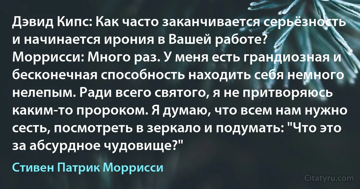 Дэвид Кипс: Как часто заканчивается серьёзность и начинается ирония в Вашей работе?
Моррисси: Много раз. У меня есть грандиозная и бесконечная способность находить себя немного нелепым. Ради всего святого, я не притворяюсь каким-то пророком. Я думаю, что всем нам нужно сесть, посмотреть в зеркало и подумать: "Что это за абсурдное чудовище?" (Стивен Патрик Моррисси)