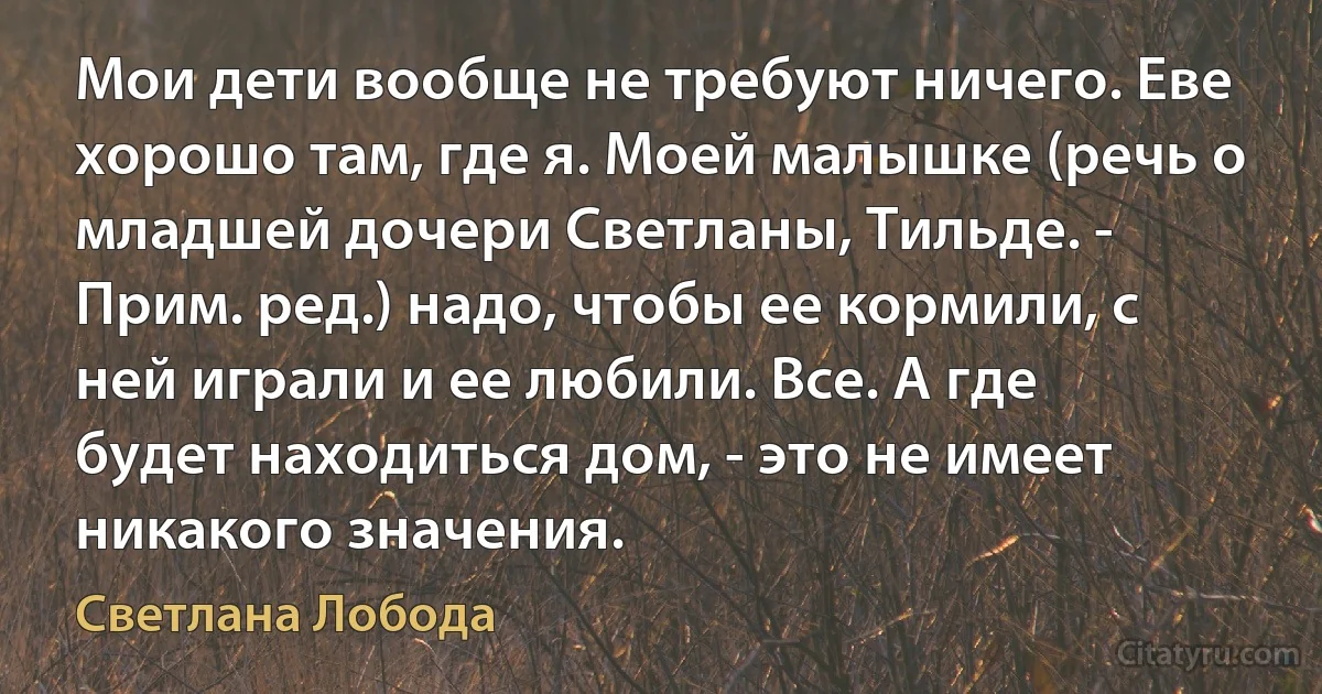 Мои дети вообще не требуют ничего. Еве хорошо там, где я. Моей малышке (речь о младшей дочери Светланы, Тильде. - Прим. ред.) надо, чтобы ее кормили, с ней играли и ее любили. Все. А где будет находиться дом, - это не имеет никакого значения. (Светлана Лобода)